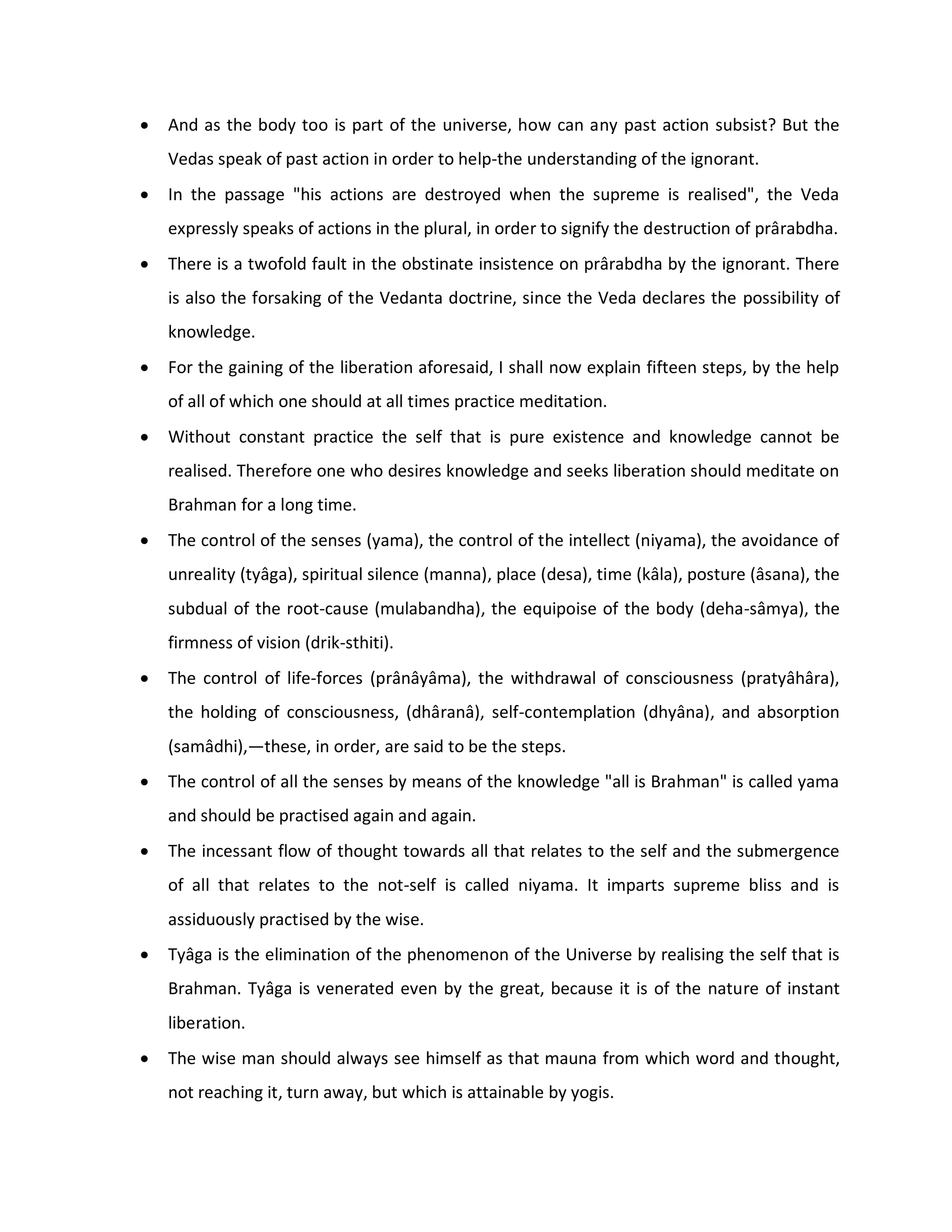    And as the body too is part of the universe, how can any past action subsist? But the
    Vedas speak of past action in order to help-the understanding of the ignorant.
   In the passage "his actions are destroyed when the supreme is realised", the Veda
    expressly speaks of actions in the plural, in order to signify the destruction of prârabdha.
   There is a twofold fault in the obstinate insistence on prârabdha by the ignorant. There
    is also the forsaking of the Vedanta doctrine, since the Veda declares the possibility of
    knowledge.
   For the gaining of the liberation aforesaid, I shall now explain fifteen steps, by the help
    of all of which one should at all times practice meditation.
   Without constant practice the self that is pure existence and knowledge cannot be
    realised. Therefore one who desires knowledge and seeks liberation should meditate on
    Brahman for a long time.
   The control of the senses (yama), the control of the intellect (niyama), the avoidance of
    unreality (tyâga), spiritual silence (manna), place (desa), time (kâla), posture (âsana), the
    subdual of the root-cause (mulabandha), the equipoise of the body (deha-sâmya), the
    firmness of vision (drik-sthiti).
   The control of life-forces (prânâyâma), the withdrawal of consciousness (pratyâhâra),
    the holding of consciousness, (dhâranâ), self-contemplation (dhyâna), and absorption
    (samâdhi),—these, in order, are said to be the steps.
   The control of all the senses by means of the knowledge "all is Brahman" is called yama
    and should be practised again and again.
   The incessant flow of thought towards all that relates to the self and the submergence
    of all that relates to the not-self is called niyama. It imparts supreme bliss and is
    assiduously practised by the wise.
   Tyâga is the elimination of the phenomenon of the Universe by realising the self that is
    Brahman. Tyâga is venerated even by the great, because it is of the nature of instant
    liberation.
   The wise man should always see himself as that mauna from which word and thought,
    not reaching it, turn away, but which is attainable by yogis.
 