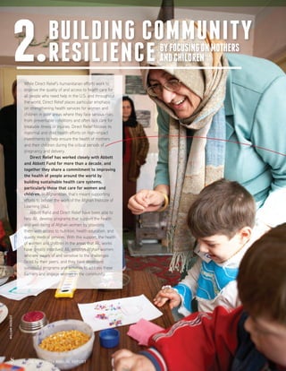 8 FISCAL YEAR 2014 ANNUAL REPORT
While Direct Relief’s humanitarian efforts work to
improve the quality of and access to health care for
all people who need help in the U.S. and throughout
the world, Direct Relief places particular emphasis
on strengthening health services for women and
children in poor areas where they face serious risks
from preventable conditions and often lack care for
treatable illness or injuries. Direct Relief focuses its
maternal and child health efforts on high-impact
investments to help ensure the health of mothers
and their children during the critical periods of
pregnancy and delivery.
	 Direct Relief has worked closely with Abbott
and Abbott Fund for more than a decade, and
together they share a commitment to improving
the health of people around the world by
building sustainable health care systems,
particularly those that care for women and
children. In Afghanistan, that’s meant supporting
efforts to bolster the work of the Afghan Institute of
Learning (AIL).
	 Abbott Fund and Direct Relief have been able to
help AIL develop programs that support the health
and well-being of Afghan women by providing
them with access to nutrition, health education, and
quality medical services. With this support, the health
of women and children in the areas that AIL works
have greatly improved. AIL employs Afghan women
who are aware of and sensitive to the challenges
faced by their peers, and they have developed
successful programs and activities to address these
barriers and engage women in the community.
BUILDING COMMUNITY
RESILIENCE2.
8 FISCAL YEAR 2014 ANNUAL REPORT
BYFOCUSINGONMOTHERS
ANDCHILDREN
WILLIAMVAZQUEZ
 