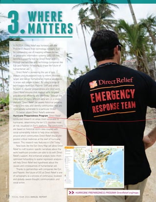 In FY2014, Direct Relief was honored with the
President’s Award from technology company Esri
for outstanding use of mapping software known
as geographic information systems (GIS). GIS has
become a powerful tool for Direct Relief and—
through partnerships with technology companies like
Esri and Palantir—is helping to shape the future of
humanitarian aid.
	 Direct Relief is pioneering the use of data
analysis and visualization tools to inform, mobilize,
target, and deliver humanitarian medical assistance
to areas and people in need. By using a range of
technologies from Esri, Palantir, SAP and others
to assist its disaster preparedness and relief work,
Direct Relief ensures that medical aid is targeted
and delivered efficiently and effectively. Through the
integration of many different data sets on a single
platform, Direct Relief can assess historical patterns,
understand risks, and identify communities that are
most socially vulnerable to a particular threat.
	 To better inform Direct Relief’s extensive
Hurricane Preparedness Program, Direct Relief
conducted research on areas most vulnerable to
hurricanes, determining the ten U.S. counties most
at-risk, visualized on Esri’s platform. The conclusions
are based on historical storm data coupled with
social vulnerability indices to help drive decisions
around which communities Direct Relief should pre-
position critical medicines at the start of hurricane
season. This research was featured in USA Today.
	 New tools like the Esri Story Map will allow Direct
Relief to craft location-specific narratives about the
work healthcare providers are able to do with Direct
Relief’s support. And enhanced analytic tools—from
optimized hotspotting to spatial regression analysis—
will help Direct Relief test hypotheses about the
causes and consequences of humanitarian aid.
	 Thanks to partnerships with companies like Esri
and Palantir, the future of GIS at Direct Relief is one
of cartography as a process of continuous, localized
and globally-aware thought, communication, and
social action.
WHERE
MATTERS3.
10 FISCAL YEAR 2014 ANNUAL REPORT
 HURRICANE PREPAREDNESS PROGRAM DirectRelief.org/maps
WILLIAMVAZQUEZ
 