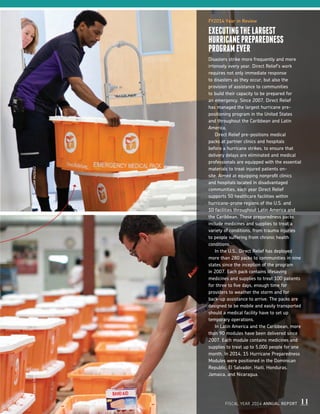FY2014 Year in Review
EXECUTINGTHELARGEST
HURRICANEPREPAREDNESS
PROGRAMEVER
Disasters strike more frequently and more
intensely every year. Direct Relief’s work
requires not only immediate response
to disasters as they occur, but also the
provision of assistance to communities
to build their capacity to be prepared for
an emergency. Since 2007, Direct Relief
has managed the largest hurricane pre-
positioning program in the United States
and throughout the Caribbean and Latin
America.
	 Direct Relief pre-positions medical
packs at partner clinics and hospitals
before a hurricane strikes, to ensure that
delivery delays are eliminated and medical
professionals are equipped with the essential
materials to treat injured patients on-
site. Aimed at equipping nonprofit clinics
and hospitals located in disadvantaged
communities, each year Direct Relief
supports 50 healthcare facilities within
hurricane-prone regions of the U.S. and
10 facilities throughout Latin America and
the Caribbean. These preparedness packs
include medicines and supplies to treat a
variety of conditions, from trauma injuries
to people suffering from chronic health
conditions.
	 In the U.S., Direct Relief has deployed
more than 280 packs to communities in nine
states since the inception of the program
in 2007. Each pack contains lifesaving
medicines and supplies to treat 100 patients
for three to five days, enough time for
providers to weather the storm and for
back-up assistance to arrive. The packs are
designed to be mobile and easily transported
should a medical facility have to set up
temporary operations.
	 In Latin America and the Caribbean, more
than 90 modules have been delivered since
2007. Each module contains medicines and
supplies to treat up to 5,000 people for one
month. In 2014, 15 Hurricane Preparedness
Modules were positioned in the Dominican
Republic, El Salvador, Haiti, Honduras,
Jamaica, and Nicaragua.
FISCAL YEAR 2014 ANNUAL REPORT 11
THOMASTIGHEWILLIAMVAZQUEZ
 