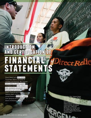 introduction
and certification of
financial
statements
Direct Relief had a very strong
Fiscal Year 2014 in all areas of
activities and finances. We received
$455 million in public support and
provided a record $506 million in
total assistance around the world
(including cash grants). Direct
Relief’s financial position and
balance sheet continue to be
strong thanks to steadfast support
from generous donors and the
Board of Directors.
REACHOUTWORLDWIDE
In October 2014, Typhoon Haiyan
battered the Philippines, affecting
more than 11.3 million people.
Direct Relief provided 200 tons,
$13.2 million in medicines and
medical materials to hospitals,
medical facilities, and medical
teams. Here, a Reach Out
Worldwide team member cares
for a patient with help from an
Emergency Medical Pack provided
by Direct Relief.
14 FISCAL YEAR 2014 ANNUAL REPORT
 