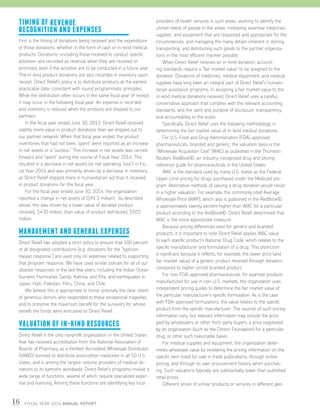 16 FISCAL YEAR 2014 ANNUAL REPORT
TIMING OF REVENUE
RECOGNITION AND EXPENSES
First is the timing of donations being received and the expenditure
of those donations, whether in the form of cash or in-kind medical
products. Donations—including those received to conduct specific
activities—are recorded as revenue when they are received or
promised, even if the activities are to be conducted in a future year.
The in-kind product donations are also recorded in inventory upon
receipt. Direct Relief’s policy is to distribute products at the earliest
practicable date, consistent with sound programmatic principles.
While the distribution often occurs in the same fiscal year of receipt,
it may occur in the following fiscal year. An expense is recorded
and inventory is reduced when the products are shipped to our
partners.
	 In the fiscal year ended June 30, 2013, Direct Relief received
slightly more value in product donations than we shipped out to
our partner network. When that fiscal year ended, the product
inventories that had not been “spent” were reported as an increase
in net assets or a “surplus.” This increase in net assets was carried
forward and “spent” during the course of Fiscal Year 2014. This
resulted in a decrease in net assets (or net operating “loss”) in Fis-
cal Year 2014 and was primarily driven by a decrease in inventory
as Direct Relief shipped more in humanitarian aid than it received
in product donations for this fiscal year.
	 For the fiscal year ended June 30, 2014, the organization
reported a change in net assets of ($91.3 million). As described
above, this was driven by a lower value of donated product
received, $430 million, than value of product distributed, $503
million.
MANAGEMENT AND GENERAL EXPENSES
Direct Relief has adopted a strict policy to ensure that 100 percent
of all designated contributions (e.g. donations for the “typhoon
Haiyan response”) are used only on expenses related to supporting
that program response. We have used similar policies for all of our
disaster responses in the last few years, including the Indian Ocean
tsunami, Hurricanes Sandy, Katrina, and Rita, and earthquakes in
Japan, Haiti, Pakistan, Peru, China, and Chile.
	 We believe this is appropriate to honor precisely the clear intent
of generous donors who responded to these exceptional tragedies
and to preserve the maximum benefit for the survivors for whose
benefit the funds were entrusted to Direct Relief.
VALUATION OF IN-KIND RESOURCES
Direct Relief is the only nonprofit organization in the United States
that has received accreditation from the National Association of
Boards of Pharmacy as a Verified-Accredited Wholesale Distributor
(VAWD) licensed to distribute prescription medicines in all 50 U.S.
states, and is among the largest-volume providers of medical do-
nations to its partners worldwide. Direct Relief’s programs involve a
wide range of functions, several of which require specialized exper-
tise and licensing. Among these functions are identifying key local
providers of health services in such areas; working to identify the
unmet needs of people in the areas; mobilizing essential medicines,
supplies, and equipment that are requested and appropriate for the
circumstances; and managing the many details inherent in storing,
transporting, and distributing such goods to the partner organiza-
tions in the most efficient manner possible.
	 When Direct Relief receives an in-kind donation, account-
ing standards require a “fair market value” to be assigned to the
donation. Donations of medicines, medical equipment, and medical
supplies have long been an integral part of Direct Relief’s humani-
tarian assistance programs. In assigning a fair market value to the
in-kind medical donations received, Direct Relief uses a careful,
conservative approach that complies with the relevant accounting
standards, and the spirit and purpose of disclosure, transparency,
and accountability to the public.
	 Specifically, Direct Relief uses the following methodology in
determining the fair market value of in-kind medical donations:
	 For U.S. Food and Drug Administration (FDA)-approved
pharmaceuticals, branded and generic, the valuation basis is the
“Wholesale Acquisition Cost” (WAC) as published in the Thomson
Reuters RedBook©, an industry-recognized drug and pricing
reference guide for pharmaceuticals in the United States.
	 WAC is the standard used by many U.S. states as the Federal
Upper Limit pricing for drugs purchased under the Medicaid pro-
gram. Alternative methods of valuing a drug donation would result
in a higher valuation. For example, the commonly cited Average
Wholesale Price (AWP), which also is published in the RedBook©,
is approximately twenty percent higher than WAC for a particular
product according to the RedBook©. Direct Relief determined that
WAC is the more appropriate measure.
	 Because pricing differences exist for generic and branded
products, it is important to note Direct Relief applies WAC value
to each specific product’s National Drug Code, which relates to the
specific manufacturer and formulation of a drug. This distinction
is significant because it reflects, for example, the lower price (and
fair market value) of a generic product received through donation,
compared to higher-priced branded product.
	 For non-FDA-approved pharmaceuticals, for example products
manufactured for use in non-U.S. markets, the organization uses
independent pricing guides to determine the fair market value of
the particular manufacturer’s specific formulation. As is the case
with FDA-approved formulations, the value relates to the specific
product from the specific manufacturer. The sources of such pricing
information vary, but relevant information may include the price
paid by wholesalers or other third-party buyers, a price negotiated
by an organization (such as the Clinton Foundation) for a particular
drug, or other such reasonable bases.
	 For medical supplies and equipment, the organization deter-
mines wholesale value by reviewing the pricing information on the
specific item listed for sale in trade publications, through online
pricing, and through its own procurement history when purchas-
ing. Such valuations typically are substantially lower than published
retail prices.
	 Different prices of similar products or services in different geo-
 