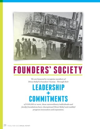 28 FISCAL YEAR 2014 ANNUAL REPORT
FOUNDERS’ SOCIETY
We are honored to recognize members of
Direct Relief’s Founders’ Society. Through their
LEADERSHIP
+
COMMITMENTSof $100,000 or more, these extraordinary individuals and
family foundations have championed Direct Relief and enabled
program innovation and expansion.
DIRECTRELIEFARCHIVES
 