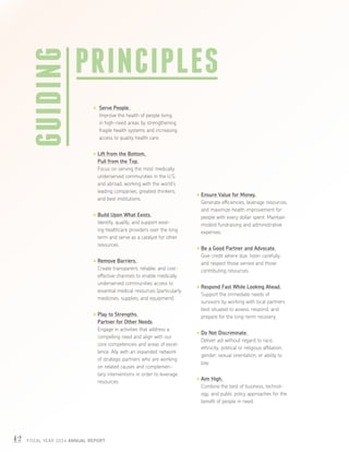 42 FISCAL YEAR 2014 ANNUAL REPORT
Serve People.
Improve the health of people living
in high-need areas by strengthening
fragile health systems and increasing
access to quality health care.
Lift from the Bottom,
Pull from the Top.
Focus on serving the most medically
underserved communities in the U.S.
and abroad, working with the world’s
leading companies, greatest thinkers,
and best institutions.
Build Upon What Exists.
Identify, qualify, and support exist-
ing healthcare providers over the long
term and serve as a catalyst for other
resources.
Remove Barriers.
Create transparent, reliable, and cost-
effective channels to enable medically
underserved communities access to
essential medical resources (particularly
medicines, supplies, and equipment).
Play to Strengths.
Partner for Other Needs.
Engage in activities that address a
compelling need and align with our
core competencies and areas of excel-
lence. Ally with an expanded network
of strategic partners who are working
on related causes and complemen-
tary interventions in order to leverage
resources.
Ensure Value for Money.
Generate efficiencies, leverage resources,
and maximize health improvement for
people with every dollar spent. Maintain
modest fundraising and administrative
expenses.
Be a Good Partner and Advocate.
Give credit where due, listen carefully,
and respect those served and those
contributing resources.
Respond Fast While Looking Ahead.
Support the immediate needs of
survivors by working with local partners
best situated to assess, respond, and
prepare for the long-term recovery.
Do Not Discriminate.
Deliver aid without regard to race,
ethnicity, political or religious affiliation,
gender, sexual orientation, or ability to
pay.
Aim High.
Combine the best of business, technol-
ogy, and public policy approaches for the
benefit of people in need.
GUIDING PRINCIPLES
 