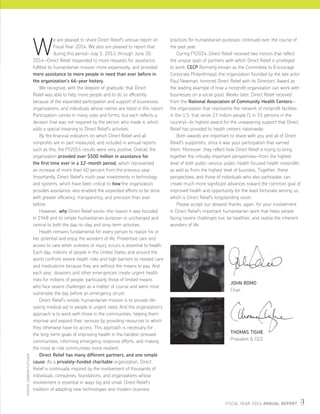 FISCAL YEAR 2014 ANNUAL REPORT 3
W
e are pleased to share Direct Relief’s annual report on
Fiscal Year 2014. We also are pleased to report that
during this period—July 1, 2013, through June 30,
2014—Direct Relief responded to more requests for assistance,
fulfilled its humanitarian mission more expansively, and provided
more assistance to more people in need than ever before in
the organization’s 66-year history.
	 We recognize, with the deepest of gratitude, that Direct
Relief was able to help more people and to do so efficiently
because of the expanded participation and support of businesses,
organizations, and individuals whose names are listed in this report.
Participation comes in many sizes and forms, but each reflects a
decision that was not required by the person who made it, which
adds a special meaning to Direct Relief’s activities.
	 By the financial indicators on which Direct Relief and all
nonprofits are in part measured, and included in annual reports
such as this, the FY2014 results were very positive. Overall, the
organization provided over $500 million in assistance for
the first time ever in a 12-month period, which represented
an increase of more than 40 percent from the previous year.
Importantly, Direct Relief’s multi-year investments in technology
and systems, which have been critical to how the organization
provides assistance, also enabled the expanded efforts to be done
with greater efficiency, transparency, and precision than ever
before.
	 However, why Direct Relief exists—the reason it was founded
in 1948 and its simple humanitarian purpose—is unchanged and
central to both the day-to-day and long-term activities.
	 Health remains fundamental for every person to realize his or
her potential and enjoy the wonders of life. Preventive care and
access to care when sickness or injury occurs is essential to health.
Each day, millions of people in the United States and around the
world confront severe health risks and high barriers to needed care
and medications because they are without the means to pay. And
each year, disasters and other emergencies create urgent health
risks for millions of people, particularly those of limited means
who face severe challenges as a matter of course and were most
vulnerable the day before an emergency struck.
	 Direct Relief’s simple, humanitarian mission is to provide life-
saving medical aid to people in urgent need. And the organization’s
approach is to work with those in the communities, helping them
improve and expand their services by providing resources to which
they otherwise have no access. This approach is necessary for
the long-term goals of improving health in the hardest-pressed
communities, informing emergency response efforts, and making
the most at-risk communities more resilient.
	 Direct Relief has many different partners, and one simple
cause. As a privately-funded charitable organization, Direct
Relief is continually inspired by the involvement of thousands of
individuals, companies, foundations, and organizations whose
involvement is essential in ways big and small. Direct Relief’s
tradition of adapting new technologies and modern business
practices for humanitarian purposes continued over the course of
the past year.
	 During FY2014, Direct Relief received two honors that reflect
the unique span of partners with which Direct Relief is privileged
to work. CECP (formerly known as the Committee to Encourage
Corporate Philanthropy), the organization founded by the late actor
Paul Newman, honored Direct Relief with its Directors’ Award as
the leading example of how a nonprofit organization can work with
businesses on a social good. Weeks later, Direct Relief received
from the National Association of Community Health Centers—
the organization that represents the network of nonprofit facilities
in the U.S. that serve 23 million people (1 in 15 persons in the
country)­­—its highest award for the unwavering support that Direct
Relief has provided to health centers nationwide.
	 Both awards are important to share with you and all of Direct
Relief’s supporters, since it was your participation that earned
them. Moreover, they reflect how Direct Relief is trying to bring
together the critically important perspectives—from the highest
level of both public-service, public-health focused health nonprofits
as well as from the highest level of business. Together, these
perspectives, and those of individuals who also participate, can
create much more significant advances toward the common goal of
improved health and opportunity for the least fortunate among us,
which is Direct Relief’s longstanding vision.
	 Please accept our deepest thanks, again, for your involvement
in Direct Relief’s important humanitarian work that helps people
facing severe challenges live, be healthier, and realize the inherent
wonders of life.
THOMAS TIGHE
President & CEO
JOHN ROMO
Chair
PHOTOS:ANDREWFLETCHER
 