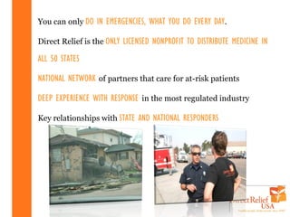You can only DO IN EMERGENCIES, WHAT YOU DO EVERY DAY.

Direct Relief is the ONLY LICENSED NONPROFIT TO DISTRIBUTE MEDICINE IN

ALL 50 STATES

NATIONAL NETWORK of partners that care for at-risk patients

DEEP EXPERIENCE WITH RESPONSE in the most regulated industry

Key relationships with STATE AND NATIONAL RESPONDERS
 