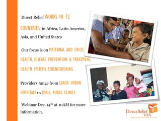 • Direct Relief WORKS   IN 72
  COUNTRIES   in Africa, Latin America,

  Asia, and United States


• Our focus is on MATERNAL   AND CHILD
  HEALTH, DISEASE PREVENTION & TREATMENT,
  HEALTH SYSTEMS STRENGTHENING

• Providers range from LARGE    URBAN
  HOSPITALS to SMALL RURAL CLINICS

• Webinar Dec. 14th at 10AM for more
  information.
 