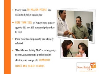 • More than 50   MILLION PEOPLE   are
  without health insurance


• MORE THAN 25%    of Americans under
  age 65 did not fill a prescription due
  to cost

• Poor health and poverty are closely
  related

• “Healthcare Safety Net” – emergency
  rooms, government public health

  clinics, and nonprofit COMMUNITY

  CLINICS AND HEALTH CENTERS
 