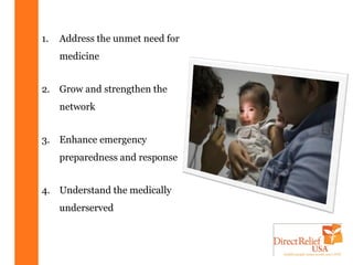 1.   Address the unmet need for
     medicine


2. Grow and strengthen the
     network


3. Enhance emergency
     preparedness and response


4. Understand the medically
     underserved
 