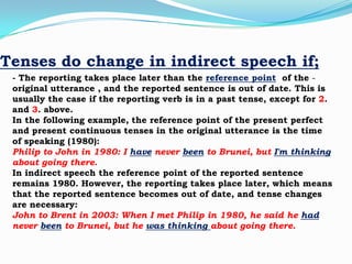Tenses do change in indirect speech if;
- The reporting takes place later than the reference point of the original utterance , and the reported sentence is out of date. This is
usually the case if the reporting verb is in a past tense, except for 2.
and 3. above.
In the following example, the reference point of the present perfect
and present continuous tenses in the original utterance is the time
of speaking (1980):
Philip to John in 1980: I have never been to Brunei, but I'm thinking
about going there.
In indirect speech the reference point of the reported sentence
remains 1980. However, the reporting takes place later, which means
that the reported sentence becomes out of date, and tense changes
are necessary:
John to Brent in 2003: When I met Philip in 1980, he said he had
never been to Brunei, but he was thinking about going there.

 