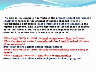 - As seen in the example, the verbs in the present perfect and present
continuous tenses in the original utterance changed into the
corresponding past tenses (past perfect and past continuous) in the
reported sentence. This is often described as the sequence of tenses
in indirect speech. Yet we can see that the sequence of tenses is
based on how tenses relate to each other in general:
When I met Philip in 1980, he said he had never been to Brunei.
When I arrived at work, I remembered that I hadn't locked the door
of my apartment.
(two consecutive actions and an earlier action)
When I met Philip in 1980, he said he was thinking about going to
Brunei.
When I entered the room, I saw that she was reading.
(two consecutive actions and a background action in progress)

 