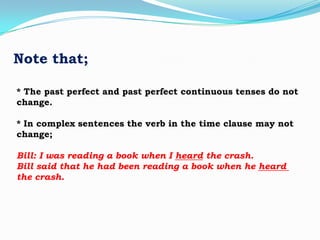 Note that;
* The past perfect and past perfect continuous tenses do not
change.
* In complex sentences the verb in the time clause may not
change;
Bill: I was reading a book when I heard the crash.
Bill said that he had been reading a book when he heard
the crash.

 