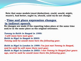 Note that some modals (must (deduction), could, would, might,
mustn't, had better, ought to, should, used to) do not change.

- Time and place expression changes
in indirect speech.

No changes are made if the reporting takes place at the same time
and/or in the same place as the original utterance.
Tommy to Keith in Szeged in 1999:
I will move here next year.
Keith to Nigel in Szeged in 2003:
Tommy said he would move here the following year.
Keith to Nigel in London in 1999: I’ve just met Tommy in Szeged,
and he said he will move there next year.
Keith to Nigel in London in 2003: I met Tommy in Szeged four years
ago, and he said he would move there the following year.

 