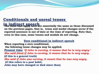 Conditionals and unreal tenses
in indirect speech essentially the same as those discussed
The rules that apply here are
on the previous pages, that is, tense and modal changes occur if the
reported sentence is out of date at the time of reporting. Note that,
even in this case, some tenses and modals do not change.

Zero conditional in indirect speech
When reporting a zero conditional,
the following tense changes may be applied.
Present time "If John is cursing, it means that he is very angry."
She said (that) if John is cursing, it means that he is very angry.
(if this is a general truth)
She said if John was cursing, it meant that he was very angry.
(if this refers to a past habit;
John may have changed or died since then)

 