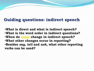 Guiding questions: indirect speech
•What is direct and what is indirect speech?
•What is the word order in indirect questions?
•When do tense change in indirect speech?
•What other changes occur in reporting?
•Besides say, tell and ask, what other reporting
verbs can be used?

 