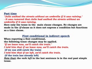 Past time
"Julie walked the streets without an umbrella if it was raining."
- It was rumored that Julie had walked the streets without an
umbrella if it was raining.
Here only the tense in the main clause changes. No changes are
made in the if-clause as it does not express a condition but functions
as a time clause.

First conditional in indirect speech
When reporting a first conditional,
the following tense changes may be applied.
"If we leave now, we’ll catch the train."
I told him that if we leave now, we’ll catch the train.
(if we can still catch the train)
I told him that if we left, we’d catch the train.
(if the train has already left)
Note that; the verb left in the last sentence is in the real past simple
tense.

 