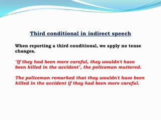 Third conditional in indirect speech
When reporting a third conditional, we apply no tense
changes.
"If they had been more careful, they wouldn't have
been killed in the accident", the policeman muttered.
The policeman remarked that they wouldn't have been
killed in the accident if they had been more careful.

 