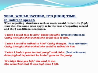WISH, WOULD RATHER, IT'S (HIGH) TIME
in indirect speech

When reporting structures such as wish, would rather, it's (high)
time etc., the same rules apply as in the case of reporting second
and third conditional sentences.

"I wish I could talk to him!" Cathy thought. (Present reference)
Cathy (thought she) wished she could talk to him.
"I wish I could’ve talked to him!" Cathy thought. (Past reference)
Cathy (thought she) wished she could’ve talked to him.
"I wish I hadn’t gone to that party!" said John. (Past reference)
John (sighed he) wished he hadn’t gone to the party.
"It’s high time you left," she said to me.
She remarked that it was high time I left.

 