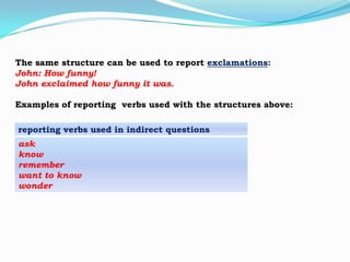 The same structure can be used to report exclamations:
John: How funny!
John exclaimed how funny it was.
Examples of reporting verbs used with the structures above:
reporting verbs used in indirect questions
ask
know
remember
want to know
wonder

 