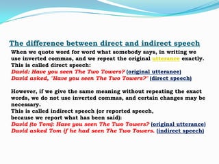 The difference between direct and indirect speech
When we quote word for word what somebody says, in writing we
use inverted commas, and we repeat the original utterance exactly.
This is called direct speech:
David: Have you seen The Two Towers? (original utterance)
David asked, "Have you seen The Two Towers?" (direct speech)

However, if we give the same meaning without repeating the exact
words, we do not use inverted commas, and certain changes may be
necessary.
This is called indirect speech (or reported speech,
because we report what has been said):
David (to Tom): Have you seen The Two Towers? (original utterance)
David asked Tom if he had seen The Two Towers. (indirect speech)

 