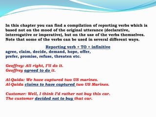 In this chapter you can find a compilation of reporting verbs which is
based not on the mood of the original utterance (declarative,
interrogative or imperative), but on the use of the verbs themselves.
Note that some of the verbs can be used in several different ways.
Reporting verb + TO + infinitive
agree, claim, decide, demand, hope, offer,
prefer, promise, refuse, threaten etc.

Geoffrey: All right, I’ll do it.
Geoffrey agreed to do it.
Al-Qaida: We have captured two US marines.
Al-Qaida claims to have captured two US Marines.

Customer: Well, I think I’d rather not buy this car.
The customer decided not to buy that car.

 