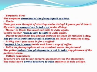 - Sergeant: Fire!
The sergeant commanded the firing squad to shoot.
- Uncle:
Have you ever thought of starting scuba diving? I guess you’d love it.
My uncle encouraged me to take up scuba diving.
- Mother to Cecil: You must not talk to Julie again.
Cecil’s mother forbade him to talk to Julie again.
- Doctor to patients: You should exercise at least 30 minutes a day.
The patients were instructed to exercise at least 30 minutes a day.
- I: Why don’t you come in for a coffee?
I invited him to come inside and have a cup of coffee.
- Police to photographers at an accident scene: No pictures!
The police ordered the photographers not to take any pictures of the
accident scene.
- College regulation:
Teachers are not to use corporal punishment in the classroom.
The rules don’t permit teachers to beat students at this college.

 