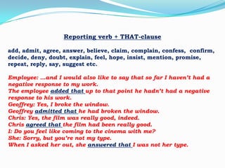Reporting verb + THAT-clause
add, admit, agree, answer, believe, claim, complain, confess, confirm,
decide, deny, doubt, explain, feel, hope, insist, mention, promise,
repeat, reply, say, suggest etc.
Employee: …and I would also like to say that so far I haven’t had a
negative response to my work.
The employee added that up to that point he hadn’t had a negative
response to his work.
Geoffrey: Yes, I broke the window.
Geoffrey admitted that he had broken the window.
Chris: Yes, the film was really good, indeed.
Chris agreed that the film had been really good.
I: Do you feel like coming to the cinema with me?
She: Sorry, but you’re not my type.
When I asked her out, she answered that I was not her type.

 