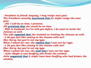 - President to friend: Anyway, I may resign next year.
The President casually mentioned that he might resign the next
year.
- Jill: I will be on time, I promise.
Jill promised that she would be on time.
- Wife to husband: As I’ve told you before, I do want to invite the
Joneses as well.
The wife repeated that she insisted on inviting the Joneses as well.
- I: Do you feel like coming to the cinema with me?
She: Sorry, but you’re not my type.
When I asked her out, she replied that I was not her type.
- I: Do you feel like coming to the cinema with me?
She: Sorry, but you’re not my type.
When I asked her out, she said that I was not her type.
- Julie: Maybe it was Geoffrey who broke the window.
Julie suggested that it might have been Geoffrey who had broken the
window.

 