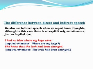 The difference between direct and indirect speech
We also use indirect speech when we report inner thoughts,
although in this case there is no explicit original utterance,
just an implied one:
I had no idea where my keys were.
(implied utterance: Where are my keys?)
She knew that the lock had been changed.
(implied utterance: The lock has been changed.)

 