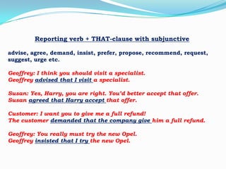 Reporting verb + THAT-clause with subjunctive
advise, agree, demand, insist, prefer, propose, recommend, request,
suggest, urge etc.
Geoffrey: I think you should visit a specialist.
Geoffrey advised that I visit a specialist.
Susan: Yes, Harry, you are right. You’d better accept that offer.
Susan agreed that Harry accept that offer.
Customer: I want you to give me a full refund!
The customer demanded that the company give him a full refund.

Geoffrey: You really must try the new Opel.
Geoffrey insisted that I try the new Opel.

 
