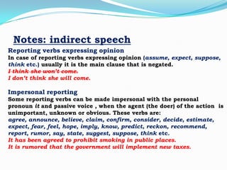 Notes: indirect speech
Reporting verbs expressing opinion
In case of reporting verbs expressing opinion (assume, expect, suppose,
think etc.) usually it is the main clause that is negated.
I think she won’t come.
I don’t think she will come.

Impersonal reporting
Some reporting verbs can be made impersonal with the personal
pronoun it and passive voice , when the agent (the doer) of the action is
unimportant, unknown or obvious. These verbs are:
agree, announce, believe, claim, confirm, consider, decide, estimate,
expect, fear, feel, hope, imply, know, predict, reckon, recommend,
report, rumor, say, state, suggest, suppose, think etc.
It has been agreed to prohibit smoking in public places.
It is rumored that the government will implement new taxes.

 
