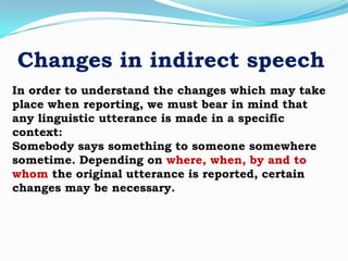 Changes in indirect speech
In order to understand the changes which may take
place when reporting, we must bear in mind that
any linguistic utterance is made in a specific
context:
Somebody says something to someone somewhere
sometime. Depending on where, when, by and to
whom the original utterance is reported, certain
changes may be necessary.

 