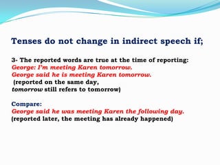 Tenses do not change in indirect speech if;
3- The reported words are true at the time of reporting:
George: I’m meeting Karen tomorrow.
George said he is meeting Karen tomorrow.
(reported on the same day,
tomorrow still refers to tomorrow)
Compare:
George said he was meeting Karen the following day.
(reported later, the meeting has already happened)

 