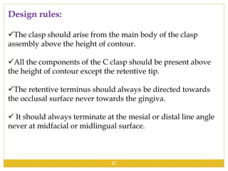 Design rules:
The clasp should arise from the main body of the clasp
assembly above the height of contour.
All the components of the C clasp should be present above
the height of contour except the retentive tip.
The retentive terminus should always be directed towards
the occlusal surface never towards the gingiva.
 It should always terminate at the mesial or distal line angle
never at midfacial or midlingual surface.
47
 