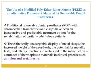 The Use of a Modified Poly-Ether-Ether-Ketone (PEEK) as
an Alternative Framework Material for Removable Dental
Prostheses.
Traditional removable dental prostheses (RDP) with
chromecobalt frameworks and clasps have been an
inexpensive and predictable treatment option for the
rehabilitation of partially edentulous patients.
 The esthetically unacceptable display of metal clasps, the
increased weight of the prosthesis, the potential for metallic
taste, and allergic reactions to metals led to the introduction of
a number of thermoplastic materials in clinical practice such
as nylon and acetal resins
93
 