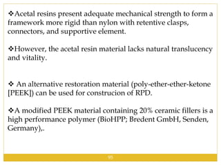 Acetal resins present adequate mechanical strength to form a
framework more rigid than nylon with retentive clasps,
connectors, and supportive element.
However, the acetal resin material lacks natural translucency
and vitality.
 An alternative restoration material (poly-ether-ether-ketone
[PEEK]) can be used for construcion of RPD.
A modified PEEK material containing 20% ceramic fillers is a
high performance polymer (BioHPP; Bredent GmbH, Senden,
Germany),.
95
 