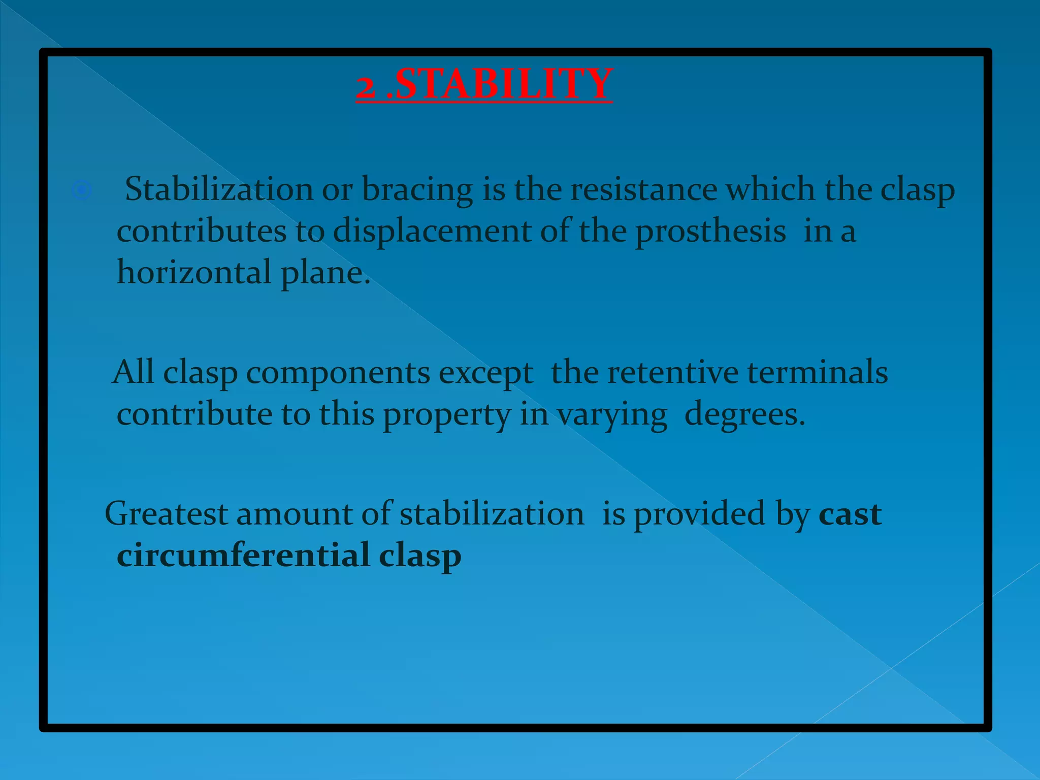 2 .STABILITY
 Stabilization or bracing is the resistance which the clasp
contributes to displacement of the prosthesis in a
horizontal plane.
All clasp components except the retentive terminals
contribute to this property in varying degrees.
Greatest amount of stabilization is provided by cast
circumferential clasp
 