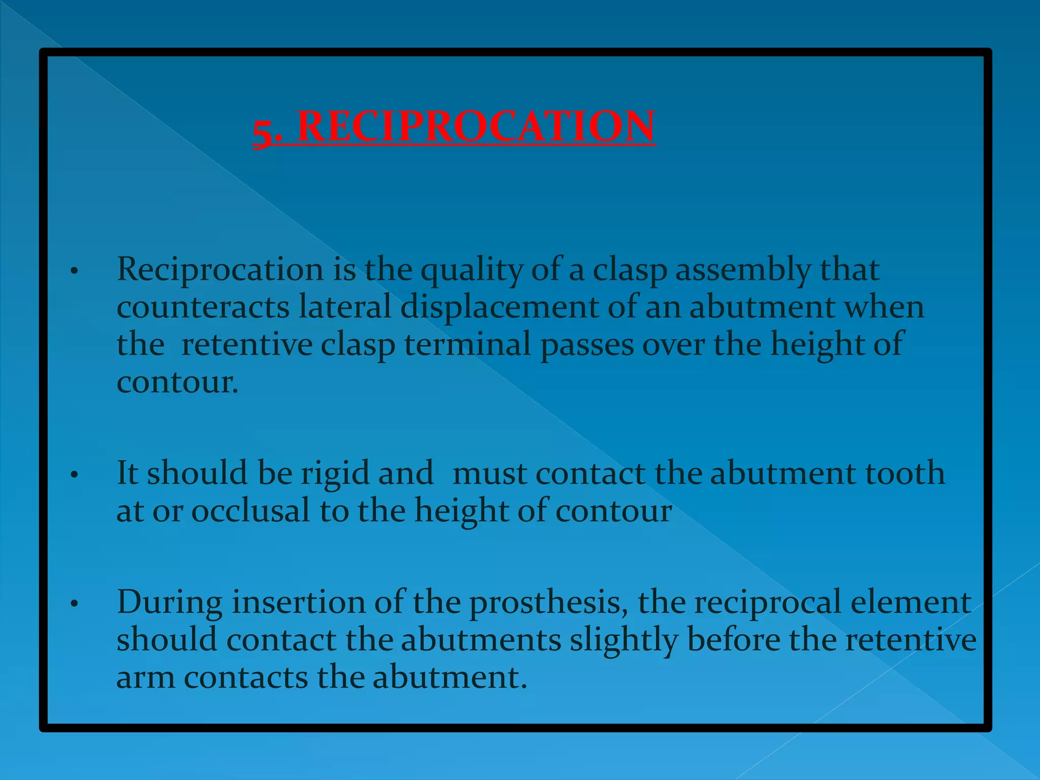 5. RECIPROCATION
• Reciprocation is the quality of a clasp assembly that
counteracts lateral displacement of an abutment when
the retentive clasp terminal passes over the height of
contour.
• It should be rigid and must contact the abutment tooth
at or occlusal to the height of contour
• During insertion of the prosthesis, the reciprocal element
should contact the abutments slightly before the retentive
arm contacts the abutment.
 