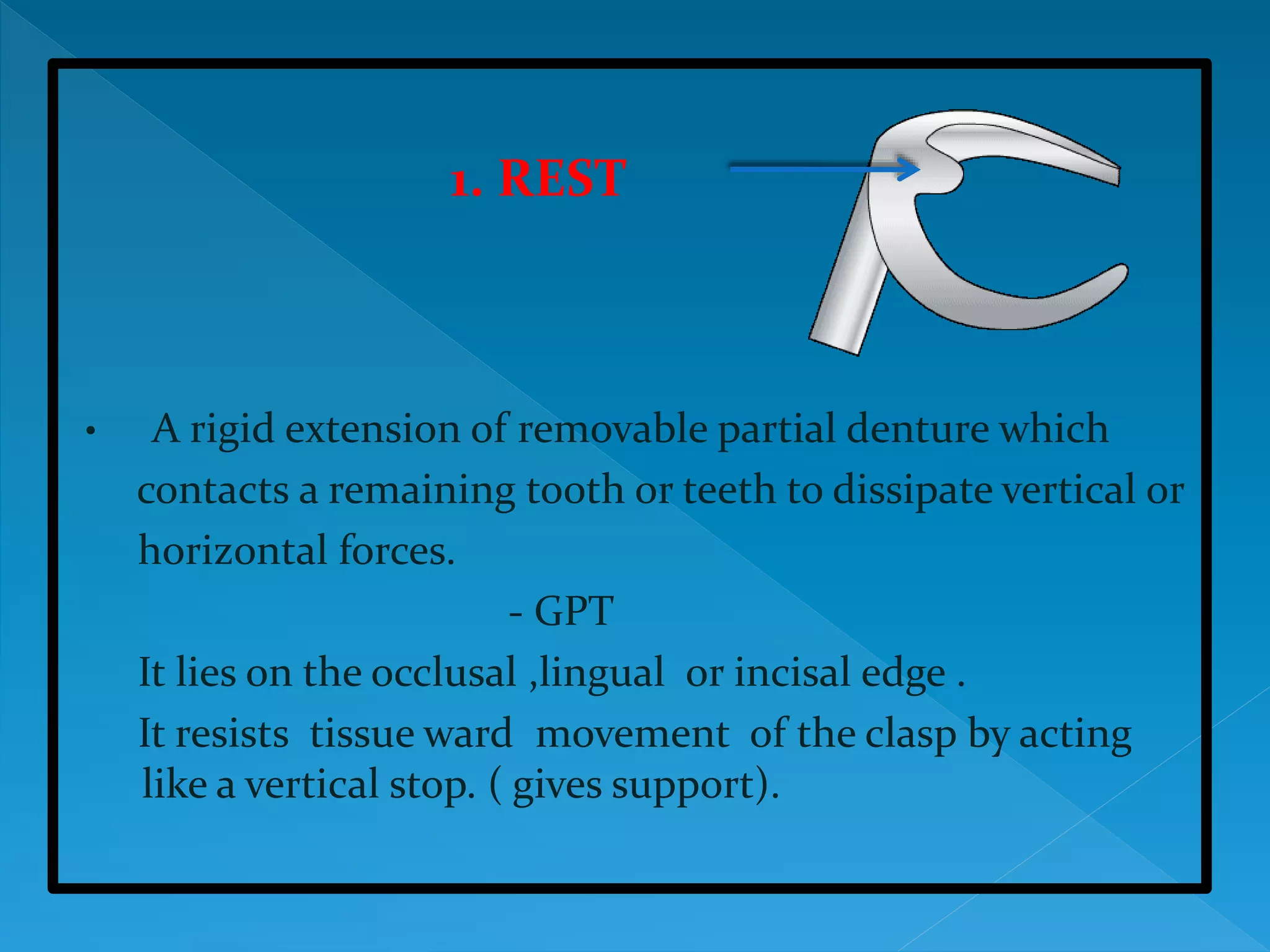 1. REST
• A rigid extension of removable partial denture which
contacts a remaining tooth or teeth to dissipate vertical or
horizontal forces.
- GPT
It lies on the occlusal ,lingual or incisal edge .
It resists tissue ward movement of the clasp by acting
like a vertical stop. ( gives support).
 