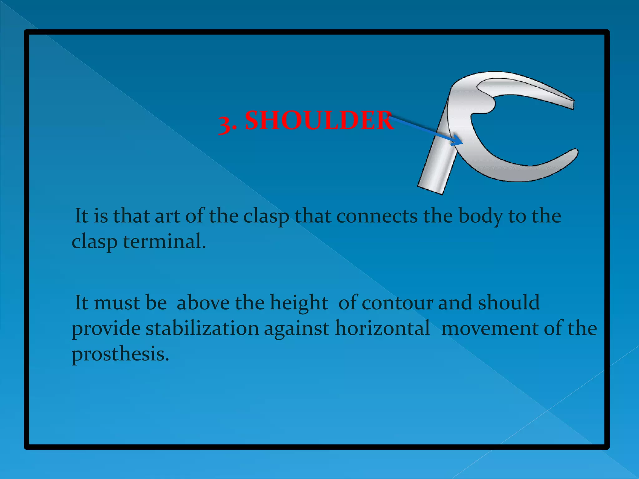 3. SHOULDER
It is that art of the clasp that connects the body to the
clasp terminal.
It must be above the height of contour and should
provide stabilization against horizontal movement of the
prosthesis.
 