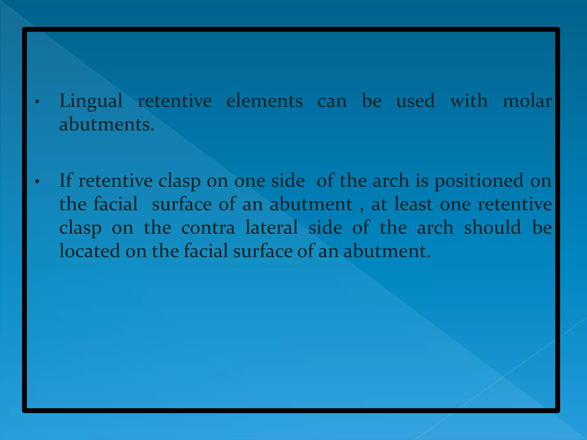 • Lingual retentive elements can be used with molar
abutments.
• If retentive clasp on one side of the arch is positioned on
the facial surface of an abutment , at least one retentive
clasp on the contra lateral side of the arch should be
located on the facial surface of an abutment.
 