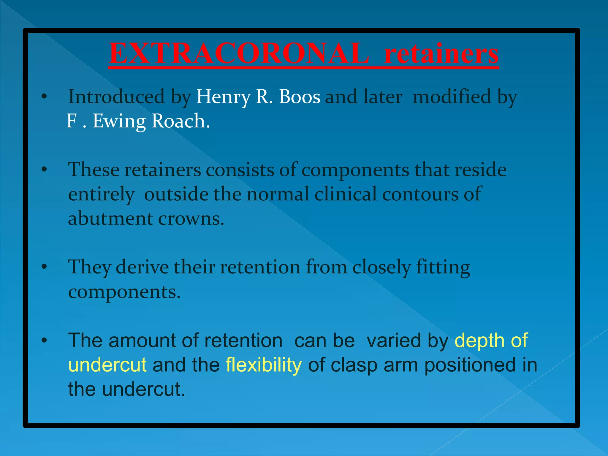 EXTRACORONAL retainers
• Introduced by Henry R. Boos and later modified by
F . Ewing Roach.
• These retainers consists of components that reside
entirely outside the normal clinical contours of
abutment crowns.
• They derive their retention from closely fitting
components.
• The amount of retention can be varied by depth of
undercut and the flexibility of clasp arm positioned in
the undercut.
 