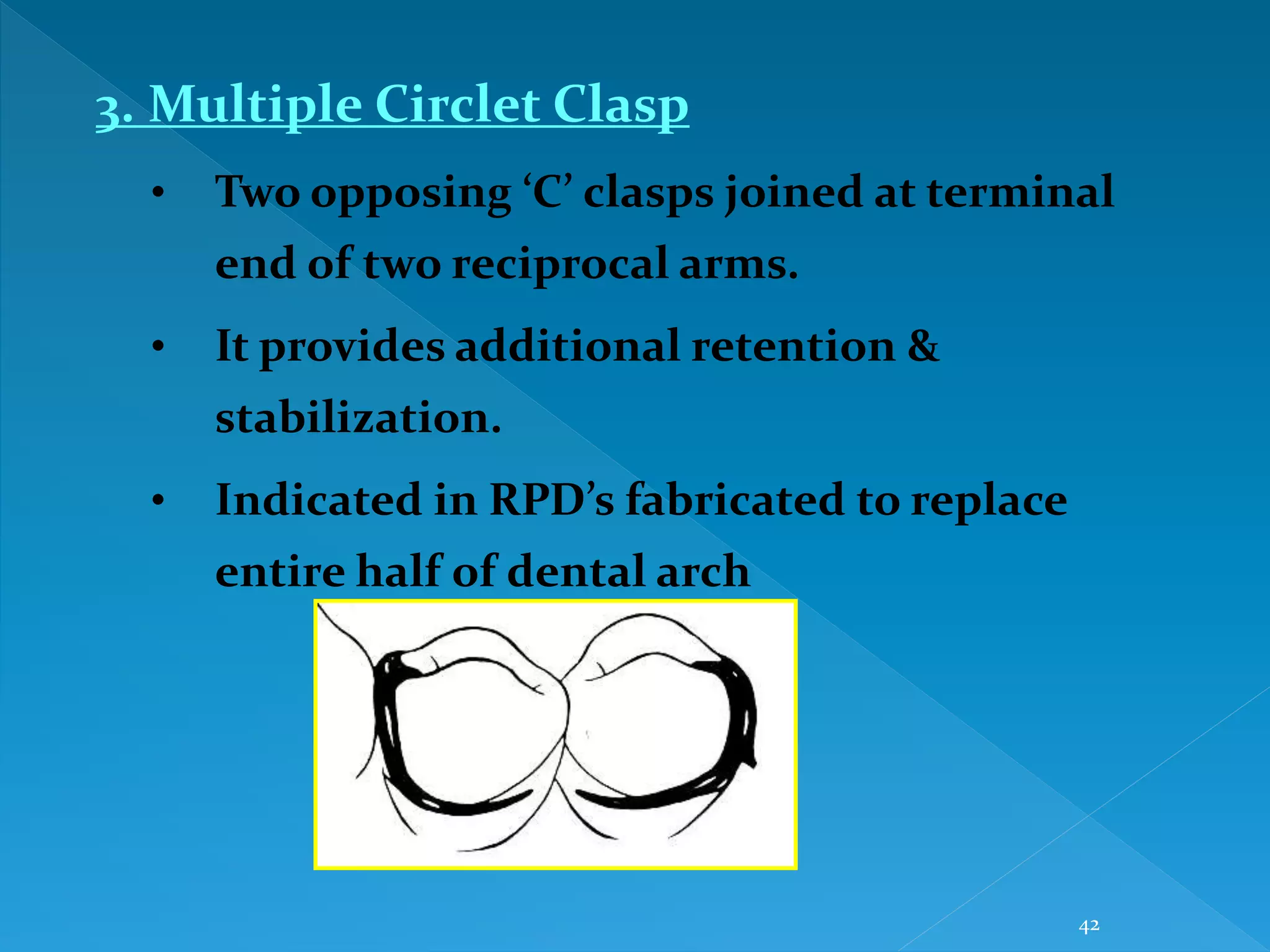 42
3. Multiple Circlet Clasp
• Two opposing ‘C’ clasps joined at terminal
end of two reciprocal arms.
• It provides additional retention &
stabilization.
• Indicated in RPD’s fabricated to replace
entire half of dental arch
 