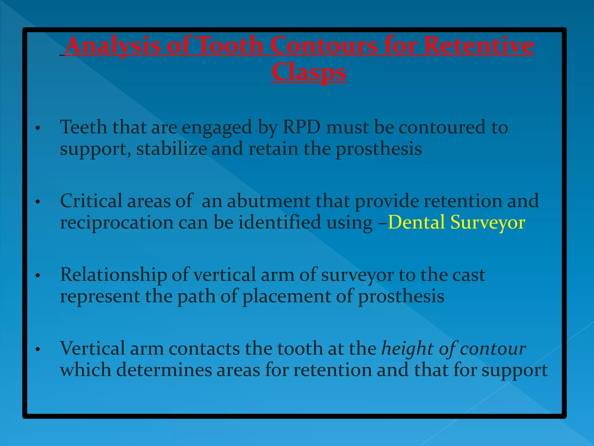 Analysis of Tooth Contours for Retentive
Clasps
• Teeth that are engaged by RPD must be contoured to
support, stabilize and retain the prosthesis
• Critical areas of an abutment that provide retention and
reciprocation can be identified using –Dental Surveyor
• Relationship of vertical arm of surveyor to the cast
represent the path of placement of prosthesis
• Vertical arm contacts the tooth at the height of contour
which determines areas for retention and that for support
 