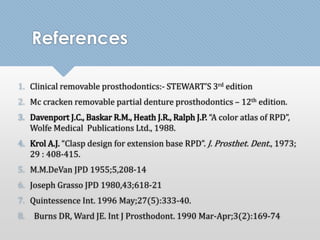 References 
1. Clinical removable prosthodontics:- STEWART’S 3rd edition 
2. Mc cracken removable partial denture prosthodontics – 12th edition. 
3. Davenport J.C., Baskar R.M., Heath J.R., Ralph J.P. “A color atlas of RPD”, 
Wolfe Medical Publications Ltd., 1988. 
4. Krol A.J. “Clasp design for extension base RPD”. J. Prosthet. Dent., 1973; 
29 : 408-415. 
5. M.M.DeVan JPD 1955;5,208-14 
6. Joseph Grasso JPD 1980,43;618-21 
7. Quintessence Int. 1996 May;27(5):333-40. 
8. Burns DR, Ward JE. Int J Prosthodont. 1990 Mar-Apr;3(2):169-74 
 