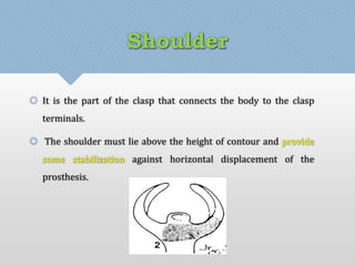 Shoulder 
 It is the part of the clasp that connects the body to the clasp 
terminals. 
 The shoulder must lie above the height of contour and provide 
some stabilization against horizontal displacement of the 
prosthesis. 
 