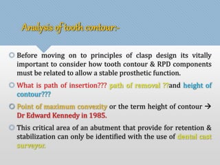 Analysis of tooth contour:- 
 Before moving on to principles of clasp design its vitally 
important to consider how tooth contour & RPD components 
must be related to allow a stable prosthetic function. 
 What is path of insertion??? path of removal ??and height of 
contour??? 
 Point of maximum convexity or the term height of contour  
Dr Edward Kennedy in 1985. 
 This critical area of an abutment that provide for retention & 
stabilization can only be identified with the use of dental cast 
surveyor. 
 