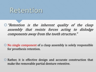 Retention 
“Retention is the inherent quality of the clasp 
assembly that resists forces acting to dislodge 
components away from the tooth structure.” 
 No single component of a clasp assembly is solely responsible 
for prosthesis retention. 
 Rather, it is effective design and accurate construction that 
make the removable partial denture retentive. 
 