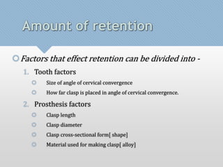 Amount of retention 
Factors that effect retention can be divided into - 
1. Tooth factors 
 Size of angle of cervical convergence 
 How far clasp is placed in angle of cervical convergence. 
2. Prosthesis factors 
 Clasp length 
 Clasp diameter 
 Clasp cross-sectional form[ shape] 
 Material used for making clasp[ alloy] 
 