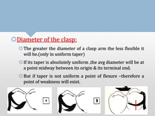 Diameter of the clasp: 
 The greater the diameter of a clasp arm the less flexible it 
will be.(only in uniform taper) 
 If its taper is absolutely uniform ,the avg diameter will be at 
a point midway between its origin & its terminal end. 
 But if taper is not uniform a point of flexure –therefore a 
point of weakness will exist. 
 